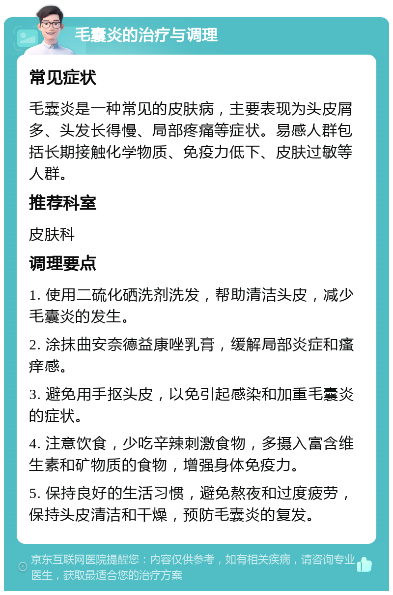 毛囊炎的治疗与调理 常见症状 毛囊炎是一种常见的皮肤病，主要表现为头皮屑多、头发长得慢、局部疼痛等症状。易感人群包括长期接触化学物质、免疫力低下、皮肤过敏等人群。 推荐科室 皮肤科 调理要点 1. 使用二硫化硒洗剂洗发，帮助清洁头皮，减少毛囊炎的发生。 2. 涂抹曲安奈德益康唑乳膏，缓解局部炎症和瘙痒感。 3. 避免用手抠头皮，以免引起感染和加重毛囊炎的症状。 4. 注意饮食，少吃辛辣刺激食物，多摄入富含维生素和矿物质的食物，增强身体免疫力。 5. 保持良好的生活习惯，避免熬夜和过度疲劳，保持头皮清洁和干燥，预防毛囊炎的复发。