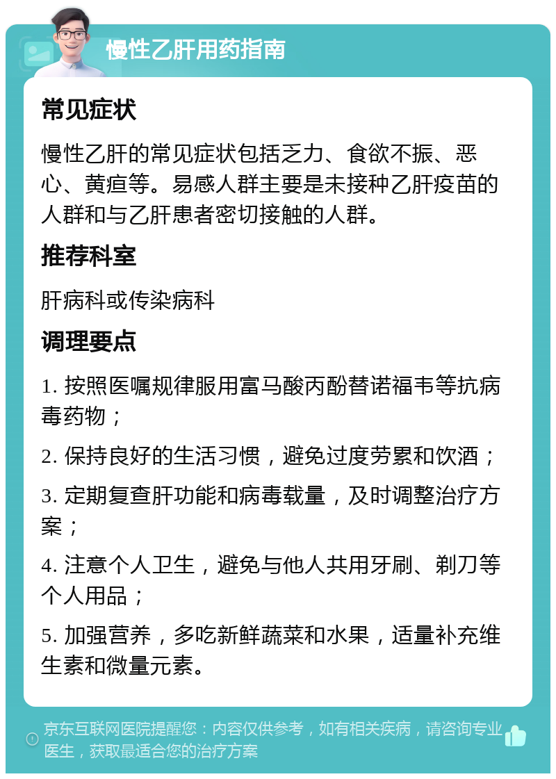 慢性乙肝用药指南 常见症状 慢性乙肝的常见症状包括乏力、食欲不振、恶心、黄疸等。易感人群主要是未接种乙肝疫苗的人群和与乙肝患者密切接触的人群。 推荐科室 肝病科或传染病科 调理要点 1. 按照医嘱规律服用富马酸丙酚替诺福韦等抗病毒药物； 2. 保持良好的生活习惯，避免过度劳累和饮酒； 3. 定期复查肝功能和病毒载量，及时调整治疗方案； 4. 注意个人卫生，避免与他人共用牙刷、剃刀等个人用品； 5. 加强营养，多吃新鲜蔬菜和水果，适量补充维生素和微量元素。