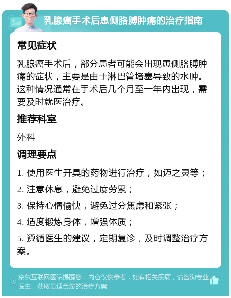 乳腺癌手术后患侧胳膊肿痛的治疗指南 常见症状 乳腺癌手术后，部分患者可能会出现患侧胳膊肿痛的症状，主要是由于淋巴管堵塞导致的水肿。这种情况通常在手术后几个月至一年内出现，需要及时就医治疗。 推荐科室 外科 调理要点 1. 使用医生开具的药物进行治疗，如迈之灵等； 2. 注意休息，避免过度劳累； 3. 保持心情愉快，避免过分焦虑和紧张； 4. 适度锻炼身体，增强体质； 5. 遵循医生的建议，定期复诊，及时调整治疗方案。