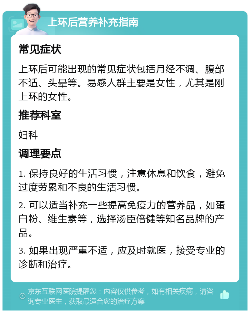 上环后营养补充指南 常见症状 上环后可能出现的常见症状包括月经不调、腹部不适、头晕等。易感人群主要是女性，尤其是刚上环的女性。 推荐科室 妇科 调理要点 1. 保持良好的生活习惯，注意休息和饮食，避免过度劳累和不良的生活习惯。 2. 可以适当补充一些提高免疫力的营养品，如蛋白粉、维生素等，选择汤臣倍健等知名品牌的产品。 3. 如果出现严重不适，应及时就医，接受专业的诊断和治疗。