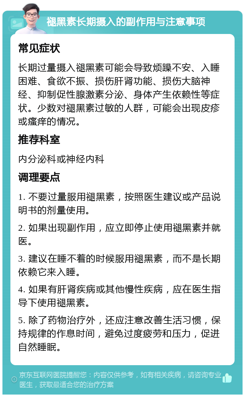 褪黑素长期摄入的副作用与注意事项 常见症状 长期过量摄入褪黑素可能会导致烦躁不安、入睡困难、食欲不振、损伤肝肾功能、损伤大脑神经、抑制促性腺激素分泌、身体产生依赖性等症状。少数对褪黑素过敏的人群，可能会出现皮疹或瘙痒的情况。 推荐科室 内分泌科或神经内科 调理要点 1. 不要过量服用褪黑素，按照医生建议或产品说明书的剂量使用。 2. 如果出现副作用，应立即停止使用褪黑素并就医。 3. 建议在睡不着的时候服用褪黑素，而不是长期依赖它来入睡。 4. 如果有肝肾疾病或其他慢性疾病，应在医生指导下使用褪黑素。 5. 除了药物治疗外，还应注意改善生活习惯，保持规律的作息时间，避免过度疲劳和压力，促进自然睡眠。