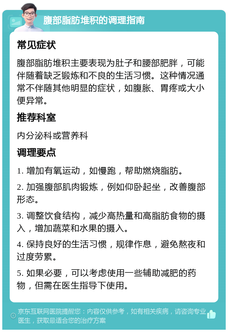 腹部脂肪堆积的调理指南 常见症状 腹部脂肪堆积主要表现为肚子和腰部肥胖，可能伴随着缺乏锻炼和不良的生活习惯。这种情况通常不伴随其他明显的症状，如腹胀、胃疼或大小便异常。 推荐科室 内分泌科或营养科 调理要点 1. 增加有氧运动，如慢跑，帮助燃烧脂肪。 2. 加强腹部肌肉锻炼，例如仰卧起坐，改善腹部形态。 3. 调整饮食结构，减少高热量和高脂肪食物的摄入，增加蔬菜和水果的摄入。 4. 保持良好的生活习惯，规律作息，避免熬夜和过度劳累。 5. 如果必要，可以考虑使用一些辅助减肥的药物，但需在医生指导下使用。