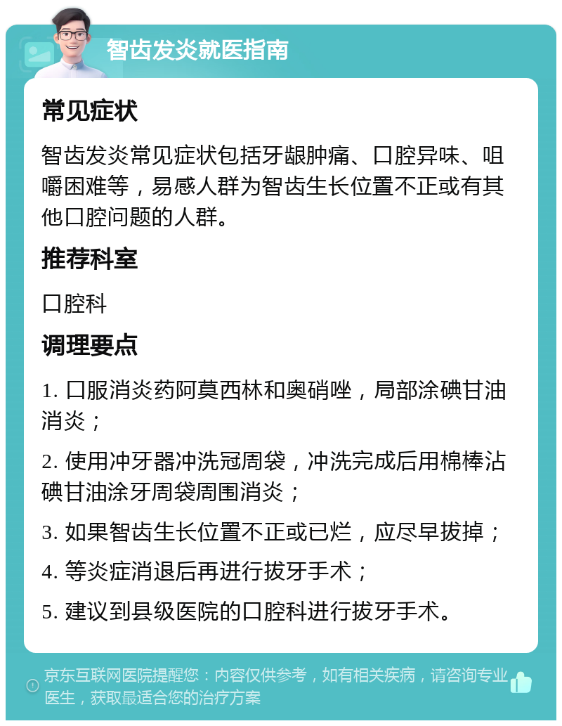 智齿发炎就医指南 常见症状 智齿发炎常见症状包括牙龈肿痛、口腔异味、咀嚼困难等，易感人群为智齿生长位置不正或有其他口腔问题的人群。 推荐科室 口腔科 调理要点 1. 口服消炎药阿莫西林和奥硝唑，局部涂碘甘油消炎； 2. 使用冲牙器冲洗冠周袋，冲洗完成后用棉棒沾碘甘油涂牙周袋周围消炎； 3. 如果智齿生长位置不正或已烂，应尽早拔掉； 4. 等炎症消退后再进行拔牙手术； 5. 建议到县级医院的口腔科进行拔牙手术。