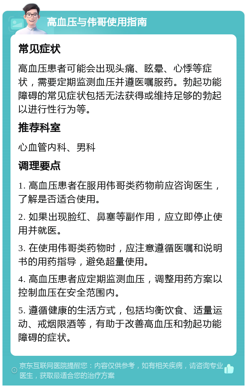 高血压与伟哥使用指南 常见症状 高血压患者可能会出现头痛、眩晕、心悸等症状，需要定期监测血压并遵医嘱服药。勃起功能障碍的常见症状包括无法获得或维持足够的勃起以进行性行为等。 推荐科室 心血管内科、男科 调理要点 1. 高血压患者在服用伟哥类药物前应咨询医生，了解是否适合使用。 2. 如果出现脸红、鼻塞等副作用，应立即停止使用并就医。 3. 在使用伟哥类药物时，应注意遵循医嘱和说明书的用药指导，避免超量使用。 4. 高血压患者应定期监测血压，调整用药方案以控制血压在安全范围内。 5. 遵循健康的生活方式，包括均衡饮食、适量运动、戒烟限酒等，有助于改善高血压和勃起功能障碍的症状。