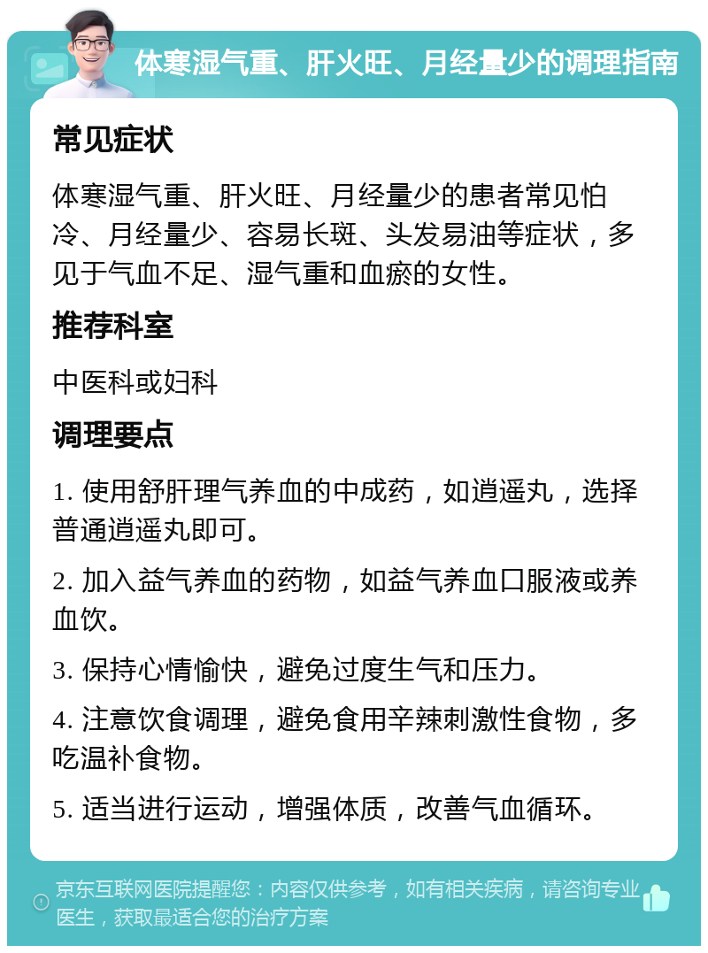 体寒湿气重、肝火旺、月经量少的调理指南 常见症状 体寒湿气重、肝火旺、月经量少的患者常见怕冷、月经量少、容易长斑、头发易油等症状，多见于气血不足、湿气重和血瘀的女性。 推荐科室 中医科或妇科 调理要点 1. 使用舒肝理气养血的中成药，如逍遥丸，选择普通逍遥丸即可。 2. 加入益气养血的药物，如益气养血口服液或养血饮。 3. 保持心情愉快，避免过度生气和压力。 4. 注意饮食调理，避免食用辛辣刺激性食物，多吃温补食物。 5. 适当进行运动，增强体质，改善气血循环。