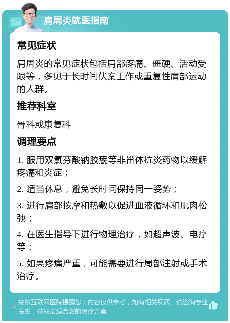 肩周炎就医指南 常见症状 肩周炎的常见症状包括肩部疼痛、僵硬、活动受限等，多见于长时间伏案工作或重复性肩部运动的人群。 推荐科室 骨科或康复科 调理要点 1. 服用双氯芬酸钠胶囊等非甾体抗炎药物以缓解疼痛和炎症； 2. 适当休息，避免长时间保持同一姿势； 3. 进行肩部按摩和热敷以促进血液循环和肌肉松弛； 4. 在医生指导下进行物理治疗，如超声波、电疗等； 5. 如果疼痛严重，可能需要进行局部注射或手术治疗。