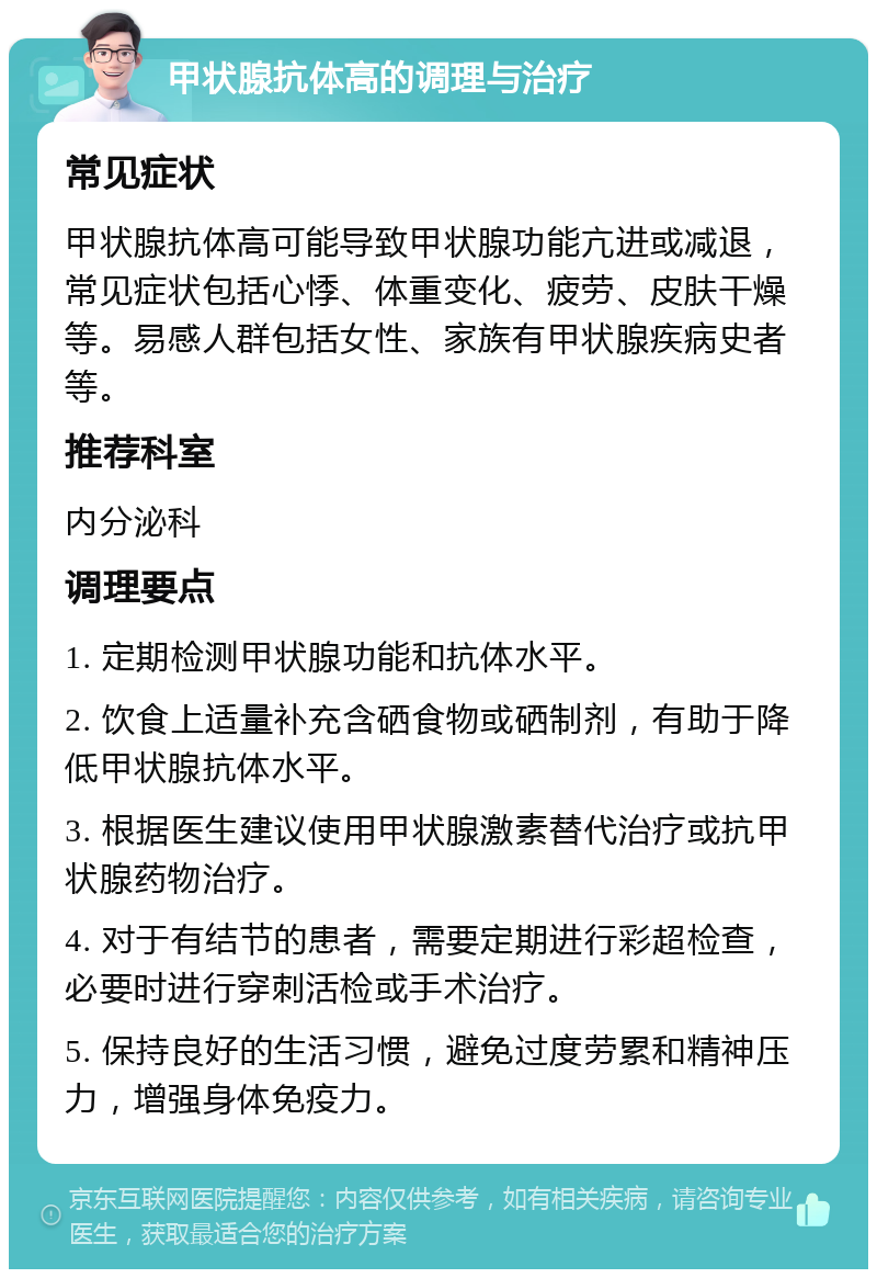 甲状腺抗体高的调理与治疗 常见症状 甲状腺抗体高可能导致甲状腺功能亢进或减退，常见症状包括心悸、体重变化、疲劳、皮肤干燥等。易感人群包括女性、家族有甲状腺疾病史者等。 推荐科室 内分泌科 调理要点 1. 定期检测甲状腺功能和抗体水平。 2. 饮食上适量补充含硒食物或硒制剂，有助于降低甲状腺抗体水平。 3. 根据医生建议使用甲状腺激素替代治疗或抗甲状腺药物治疗。 4. 对于有结节的患者，需要定期进行彩超检查，必要时进行穿刺活检或手术治疗。 5. 保持良好的生活习惯，避免过度劳累和精神压力，增强身体免疫力。