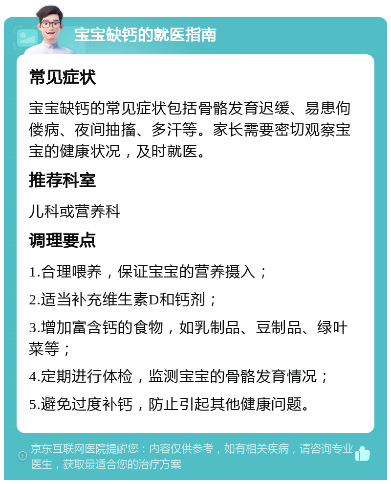 宝宝缺钙的就医指南 常见症状 宝宝缺钙的常见症状包括骨骼发育迟缓、易患佝偻病、夜间抽搐、多汗等。家长需要密切观察宝宝的健康状况，及时就医。 推荐科室 儿科或营养科 调理要点 1.合理喂养，保证宝宝的营养摄入； 2.适当补充维生素D和钙剂； 3.增加富含钙的食物，如乳制品、豆制品、绿叶菜等； 4.定期进行体检，监测宝宝的骨骼发育情况； 5.避免过度补钙，防止引起其他健康问题。