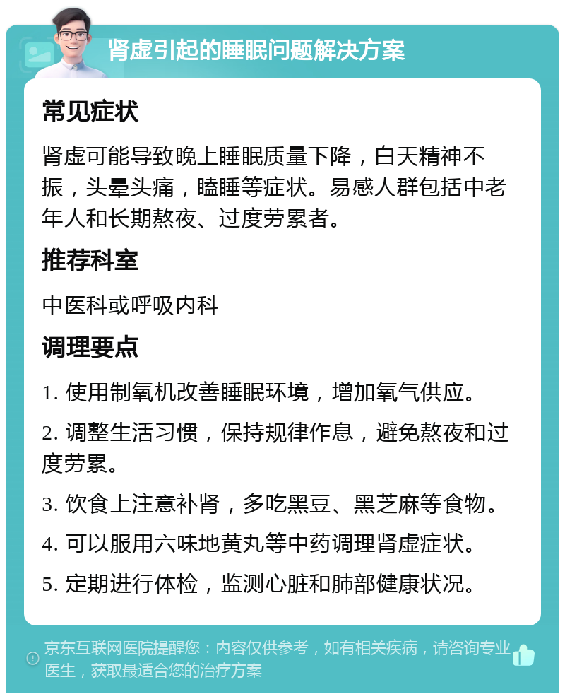 肾虚引起的睡眠问题解决方案 常见症状 肾虚可能导致晚上睡眠质量下降，白天精神不振，头晕头痛，瞌睡等症状。易感人群包括中老年人和长期熬夜、过度劳累者。 推荐科室 中医科或呼吸内科 调理要点 1. 使用制氧机改善睡眠环境，增加氧气供应。 2. 调整生活习惯，保持规律作息，避免熬夜和过度劳累。 3. 饮食上注意补肾，多吃黑豆、黑芝麻等食物。 4. 可以服用六味地黄丸等中药调理肾虚症状。 5. 定期进行体检，监测心脏和肺部健康状况。