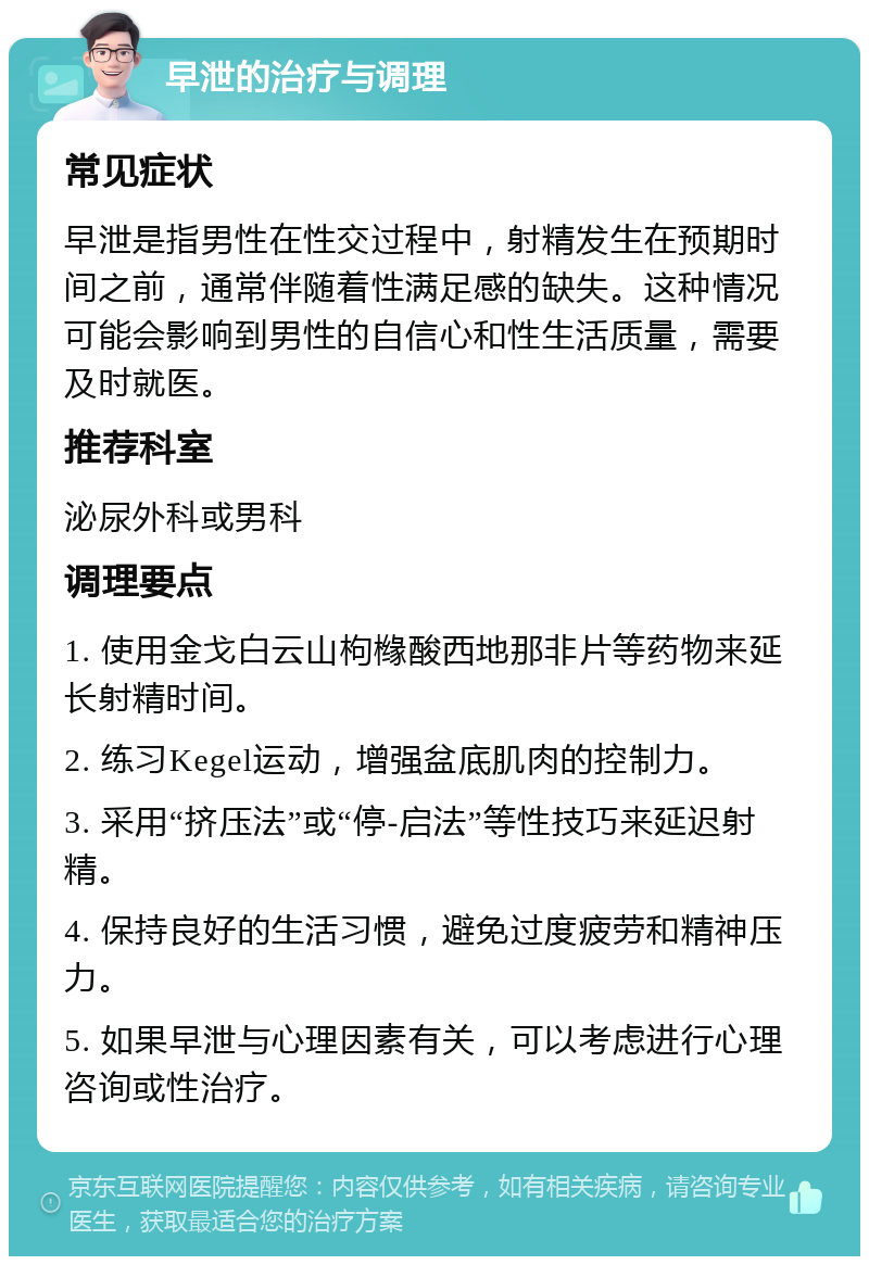 早泄的治疗与调理 常见症状 早泄是指男性在性交过程中，射精发生在预期时间之前，通常伴随着性满足感的缺失。这种情况可能会影响到男性的自信心和性生活质量，需要及时就医。 推荐科室 泌尿外科或男科 调理要点 1. 使用金戈白云山枸橼酸西地那非片等药物来延长射精时间。 2. 练习Kegel运动，增强盆底肌肉的控制力。 3. 采用“挤压法”或“停-启法”等性技巧来延迟射精。 4. 保持良好的生活习惯，避免过度疲劳和精神压力。 5. 如果早泄与心理因素有关，可以考虑进行心理咨询或性治疗。