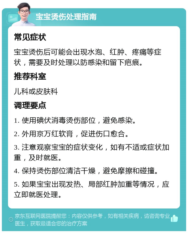 宝宝烫伤处理指南 常见症状 宝宝烫伤后可能会出现水泡、红肿、疼痛等症状，需要及时处理以防感染和留下疤痕。 推荐科室 儿科或皮肤科 调理要点 1. 使用碘伏消毒烫伤部位，避免感染。 2. 外用京万红软膏，促进伤口愈合。 3. 注意观察宝宝的症状变化，如有不适或症状加重，及时就医。 4. 保持烫伤部位清洁干燥，避免摩擦和碰撞。 5. 如果宝宝出现发热、局部红肿加重等情况，应立即就医处理。