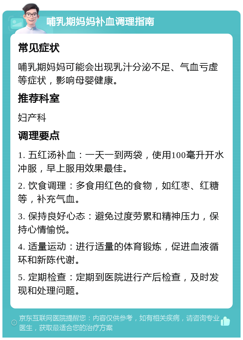 哺乳期妈妈补血调理指南 常见症状 哺乳期妈妈可能会出现乳汁分泌不足、气血亏虚等症状，影响母婴健康。 推荐科室 妇产科 调理要点 1. 五红汤补血：一天一到两袋，使用100毫升开水冲服，早上服用效果最佳。 2. 饮食调理：多食用红色的食物，如红枣、红糖等，补充气血。 3. 保持良好心态：避免过度劳累和精神压力，保持心情愉悦。 4. 适量运动：进行适量的体育锻炼，促进血液循环和新陈代谢。 5. 定期检查：定期到医院进行产后检查，及时发现和处理问题。