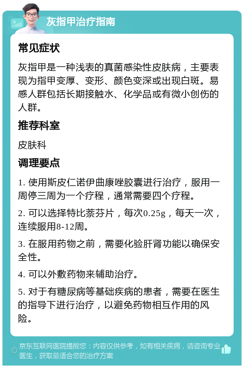 灰指甲治疗指南 常见症状 灰指甲是一种浅表的真菌感染性皮肤病，主要表现为指甲变厚、变形、颜色变深或出现白斑。易感人群包括长期接触水、化学品或有微小创伤的人群。 推荐科室 皮肤科 调理要点 1. 使用斯皮仁诺伊曲康唑胶囊进行治疗，服用一周停三周为一个疗程，通常需要四个疗程。 2. 可以选择特比萘芬片，每次0.25g，每天一次，连续服用8-12周。 3. 在服用药物之前，需要化验肝肾功能以确保安全性。 4. 可以外敷药物来辅助治疗。 5. 对于有糖尿病等基础疾病的患者，需要在医生的指导下进行治疗，以避免药物相互作用的风险。