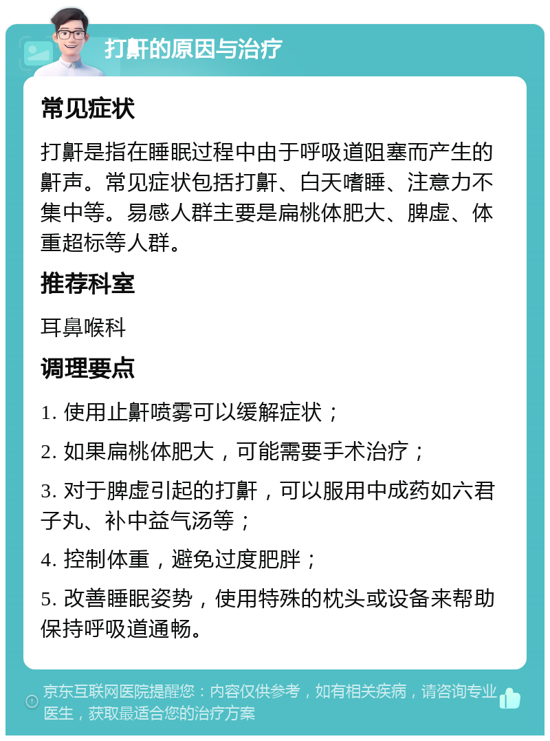 打鼾的原因与治疗 常见症状 打鼾是指在睡眠过程中由于呼吸道阻塞而产生的鼾声。常见症状包括打鼾、白天嗜睡、注意力不集中等。易感人群主要是扁桃体肥大、脾虚、体重超标等人群。 推荐科室 耳鼻喉科 调理要点 1. 使用止鼾喷雾可以缓解症状； 2. 如果扁桃体肥大，可能需要手术治疗； 3. 对于脾虚引起的打鼾，可以服用中成药如六君子丸、补中益气汤等； 4. 控制体重，避免过度肥胖； 5. 改善睡眠姿势，使用特殊的枕头或设备来帮助保持呼吸道通畅。