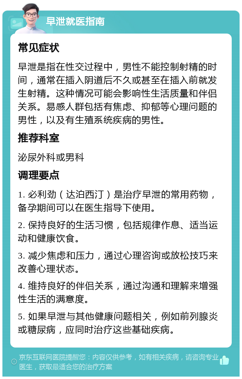 早泄就医指南 常见症状 早泄是指在性交过程中，男性不能控制射精的时间，通常在插入阴道后不久或甚至在插入前就发生射精。这种情况可能会影响性生活质量和伴侣关系。易感人群包括有焦虑、抑郁等心理问题的男性，以及有生殖系统疾病的男性。 推荐科室 泌尿外科或男科 调理要点 1. 必利劲（达泊西汀）是治疗早泄的常用药物，备孕期间可以在医生指导下使用。 2. 保持良好的生活习惯，包括规律作息、适当运动和健康饮食。 3. 减少焦虑和压力，通过心理咨询或放松技巧来改善心理状态。 4. 维持良好的伴侣关系，通过沟通和理解来增强性生活的满意度。 5. 如果早泄与其他健康问题相关，例如前列腺炎或糖尿病，应同时治疗这些基础疾病。