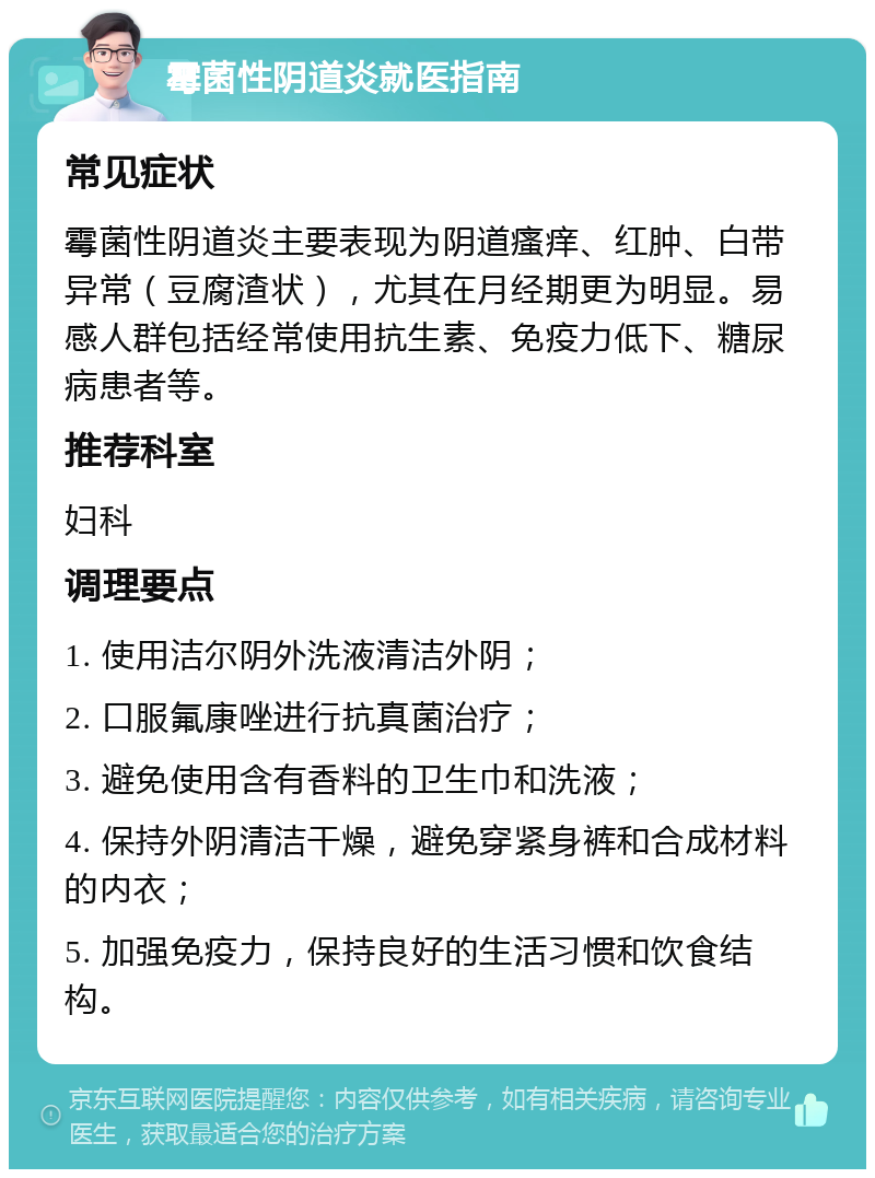 霉菌性阴道炎就医指南 常见症状 霉菌性阴道炎主要表现为阴道瘙痒、红肿、白带异常（豆腐渣状），尤其在月经期更为明显。易感人群包括经常使用抗生素、免疫力低下、糖尿病患者等。 推荐科室 妇科 调理要点 1. 使用洁尔阴外洗液清洁外阴； 2. 口服氟康唑进行抗真菌治疗； 3. 避免使用含有香料的卫生巾和洗液； 4. 保持外阴清洁干燥，避免穿紧身裤和合成材料的内衣； 5. 加强免疫力，保持良好的生活习惯和饮食结构。