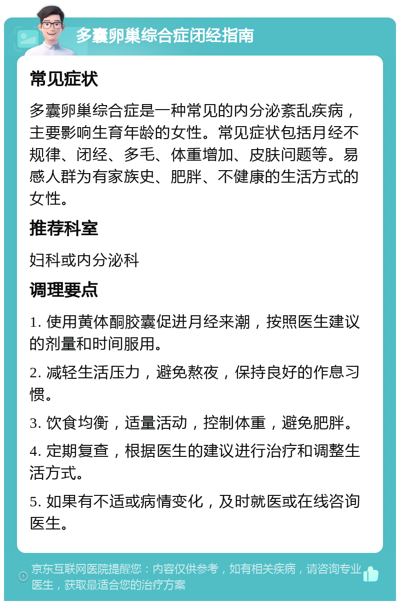 多囊卵巢综合症闭经指南 常见症状 多囊卵巢综合症是一种常见的内分泌紊乱疾病，主要影响生育年龄的女性。常见症状包括月经不规律、闭经、多毛、体重增加、皮肤问题等。易感人群为有家族史、肥胖、不健康的生活方式的女性。 推荐科室 妇科或内分泌科 调理要点 1. 使用黄体酮胶囊促进月经来潮，按照医生建议的剂量和时间服用。 2. 减轻生活压力，避免熬夜，保持良好的作息习惯。 3. 饮食均衡，适量活动，控制体重，避免肥胖。 4. 定期复查，根据医生的建议进行治疗和调整生活方式。 5. 如果有不适或病情变化，及时就医或在线咨询医生。