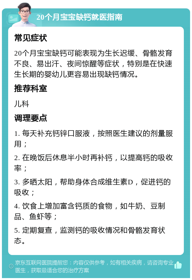 20个月宝宝缺钙就医指南 常见症状 20个月宝宝缺钙可能表现为生长迟缓、骨骼发育不良、易出汗、夜间惊醒等症状，特别是在快速生长期的婴幼儿更容易出现缺钙情况。 推荐科室 儿科 调理要点 1. 每天补充钙锌口服液，按照医生建议的剂量服用； 2. 在晚饭后休息半小时再补钙，以提高钙的吸收率； 3. 多晒太阳，帮助身体合成维生素D，促进钙的吸收； 4. 饮食上增加富含钙质的食物，如牛奶、豆制品、鱼虾等； 5. 定期复查，监测钙的吸收情况和骨骼发育状态。