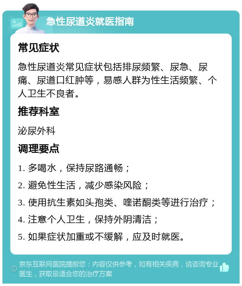 急性尿道炎就医指南 常见症状 急性尿道炎常见症状包括排尿频繁、尿急、尿痛、尿道口红肿等，易感人群为性生活频繁、个人卫生不良者。 推荐科室 泌尿外科 调理要点 1. 多喝水，保持尿路通畅； 2. 避免性生活，减少感染风险； 3. 使用抗生素如头孢类、喹诺酮类等进行治疗； 4. 注意个人卫生，保持外阴清洁； 5. 如果症状加重或不缓解，应及时就医。