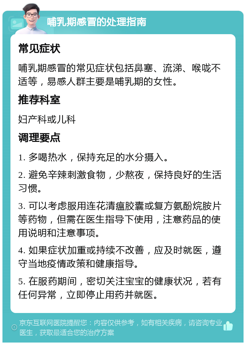 哺乳期感冒的处理指南 常见症状 哺乳期感冒的常见症状包括鼻塞、流涕、喉咙不适等，易感人群主要是哺乳期的女性。 推荐科室 妇产科或儿科 调理要点 1. 多喝热水，保持充足的水分摄入。 2. 避免辛辣刺激食物，少熬夜，保持良好的生活习惯。 3. 可以考虑服用连花清瘟胶囊或复方氨酚烷胺片等药物，但需在医生指导下使用，注意药品的使用说明和注意事项。 4. 如果症状加重或持续不改善，应及时就医，遵守当地疫情政策和健康指导。 5. 在服药期间，密切关注宝宝的健康状况，若有任何异常，立即停止用药并就医。