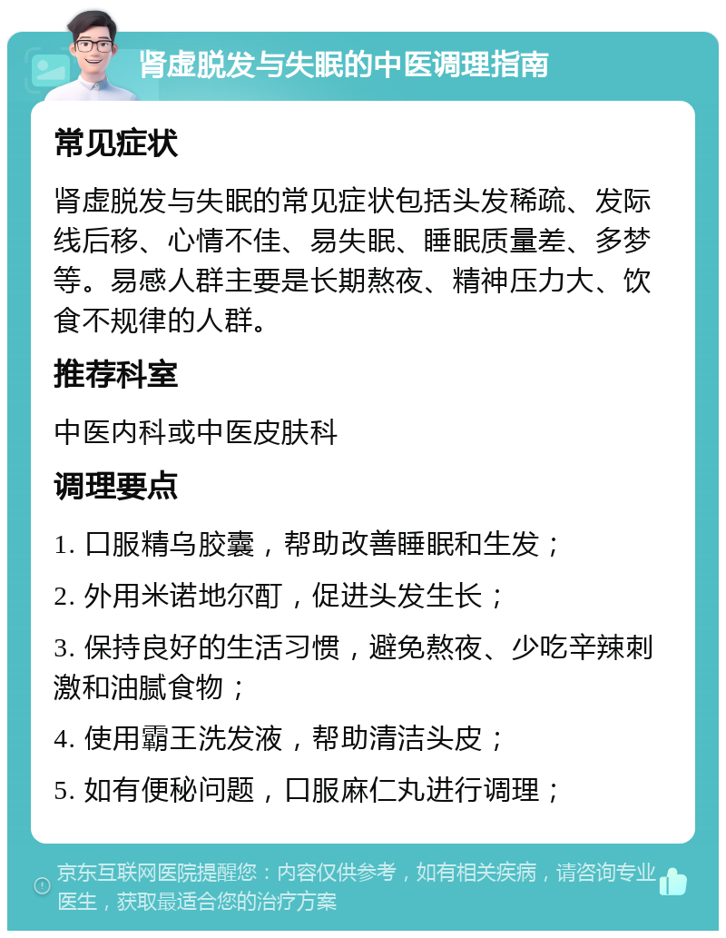 肾虚脱发与失眠的中医调理指南 常见症状 肾虚脱发与失眠的常见症状包括头发稀疏、发际线后移、心情不佳、易失眠、睡眠质量差、多梦等。易感人群主要是长期熬夜、精神压力大、饮食不规律的人群。 推荐科室 中医内科或中医皮肤科 调理要点 1. 口服精乌胶囊，帮助改善睡眠和生发； 2. 外用米诺地尔酊，促进头发生长； 3. 保持良好的生活习惯，避免熬夜、少吃辛辣刺激和油腻食物； 4. 使用霸王洗发液，帮助清洁头皮； 5. 如有便秘问题，口服麻仁丸进行调理；