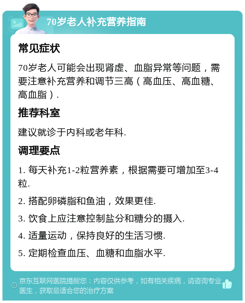 70岁老人补充营养指南 常见症状 70岁老人可能会出现肾虚、血脂异常等问题，需要注意补充营养和调节三高（高血压、高血糖、高血脂）. 推荐科室 建议就诊于内科或老年科. 调理要点 1. 每天补充1-2粒营养素，根据需要可增加至3-4粒. 2. 搭配卵磷脂和鱼油，效果更佳. 3. 饮食上应注意控制盐分和糖分的摄入. 4. 适量运动，保持良好的生活习惯. 5. 定期检查血压、血糖和血脂水平.