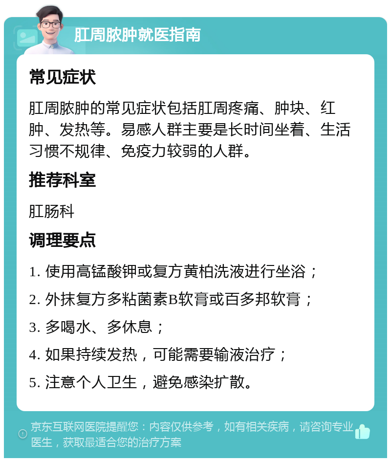 肛周脓肿就医指南 常见症状 肛周脓肿的常见症状包括肛周疼痛、肿块、红肿、发热等。易感人群主要是长时间坐着、生活习惯不规律、免疫力较弱的人群。 推荐科室 肛肠科 调理要点 1. 使用高锰酸钾或复方黄柏洗液进行坐浴； 2. 外抹复方多粘菌素B软膏或百多邦软膏； 3. 多喝水、多休息； 4. 如果持续发热，可能需要输液治疗； 5. 注意个人卫生，避免感染扩散。