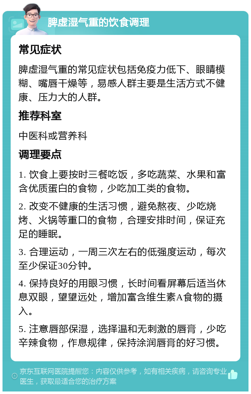 脾虚湿气重的饮食调理 常见症状 脾虚湿气重的常见症状包括免疫力低下、眼睛模糊、嘴唇干燥等，易感人群主要是生活方式不健康、压力大的人群。 推荐科室 中医科或营养科 调理要点 1. 饮食上要按时三餐吃饭，多吃蔬菜、水果和富含优质蛋白的食物，少吃加工类的食物。 2. 改变不健康的生活习惯，避免熬夜、少吃烧烤、火锅等重口的食物，合理安排时间，保证充足的睡眠。 3. 合理运动，一周三次左右的低强度运动，每次至少保证30分钟。 4. 保持良好的用眼习惯，长时间看屏幕后适当休息双眼，望望远处，增加富含维生素A食物的摄入。 5. 注意唇部保湿，选择温和无刺激的唇膏，少吃辛辣食物，作息规律，保持涂润唇膏的好习惯。