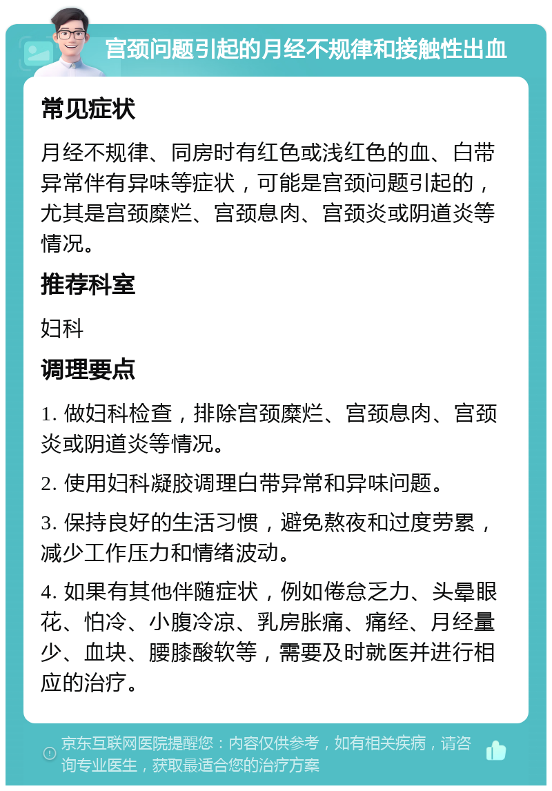 宫颈问题引起的月经不规律和接触性出血 常见症状 月经不规律、同房时有红色或浅红色的血、白带异常伴有异味等症状，可能是宫颈问题引起的，尤其是宫颈糜烂、宫颈息肉、宫颈炎或阴道炎等情况。 推荐科室 妇科 调理要点 1. 做妇科检查，排除宫颈糜烂、宫颈息肉、宫颈炎或阴道炎等情况。 2. 使用妇科凝胶调理白带异常和异味问题。 3. 保持良好的生活习惯，避免熬夜和过度劳累，减少工作压力和情绪波动。 4. 如果有其他伴随症状，例如倦怠乏力、头晕眼花、怕冷、小腹冷凉、乳房胀痛、痛经、月经量少、血块、腰膝酸软等，需要及时就医并进行相应的治疗。