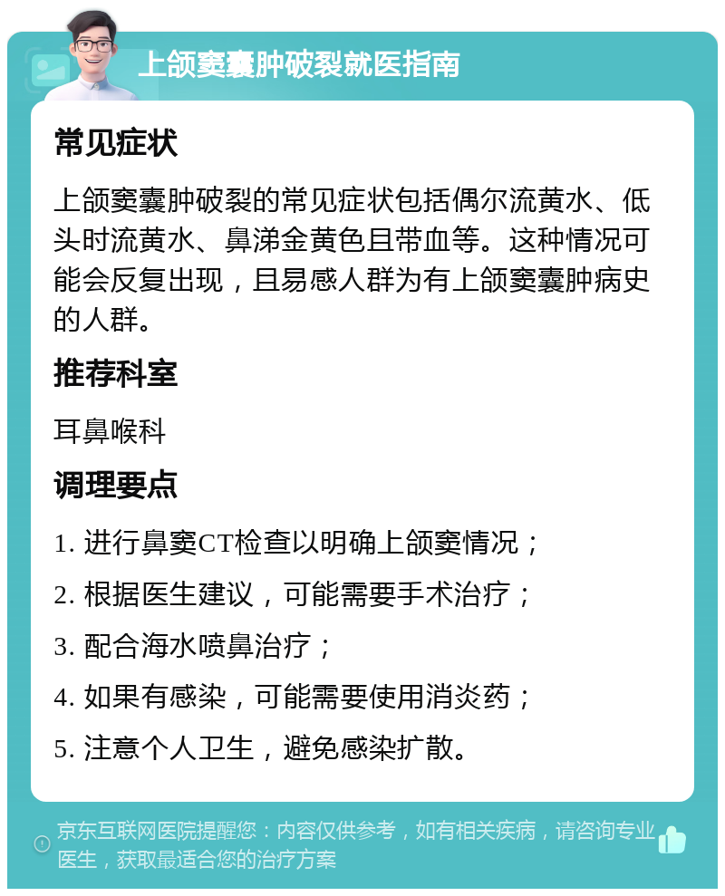 上颌窦囊肿破裂就医指南 常见症状 上颌窦囊肿破裂的常见症状包括偶尔流黄水、低头时流黄水、鼻涕金黄色且带血等。这种情况可能会反复出现，且易感人群为有上颌窦囊肿病史的人群。 推荐科室 耳鼻喉科 调理要点 1. 进行鼻窦CT检查以明确上颌窦情况； 2. 根据医生建议，可能需要手术治疗； 3. 配合海水喷鼻治疗； 4. 如果有感染，可能需要使用消炎药； 5. 注意个人卫生，避免感染扩散。