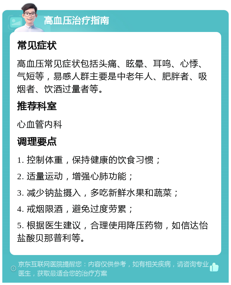 高血压治疗指南 常见症状 高血压常见症状包括头痛、眩晕、耳鸣、心悸、气短等，易感人群主要是中老年人、肥胖者、吸烟者、饮酒过量者等。 推荐科室 心血管内科 调理要点 1. 控制体重，保持健康的饮食习惯； 2. 适量运动，增强心肺功能； 3. 减少钠盐摄入，多吃新鲜水果和蔬菜； 4. 戒烟限酒，避免过度劳累； 5. 根据医生建议，合理使用降压药物，如信达怡盐酸贝那普利等。