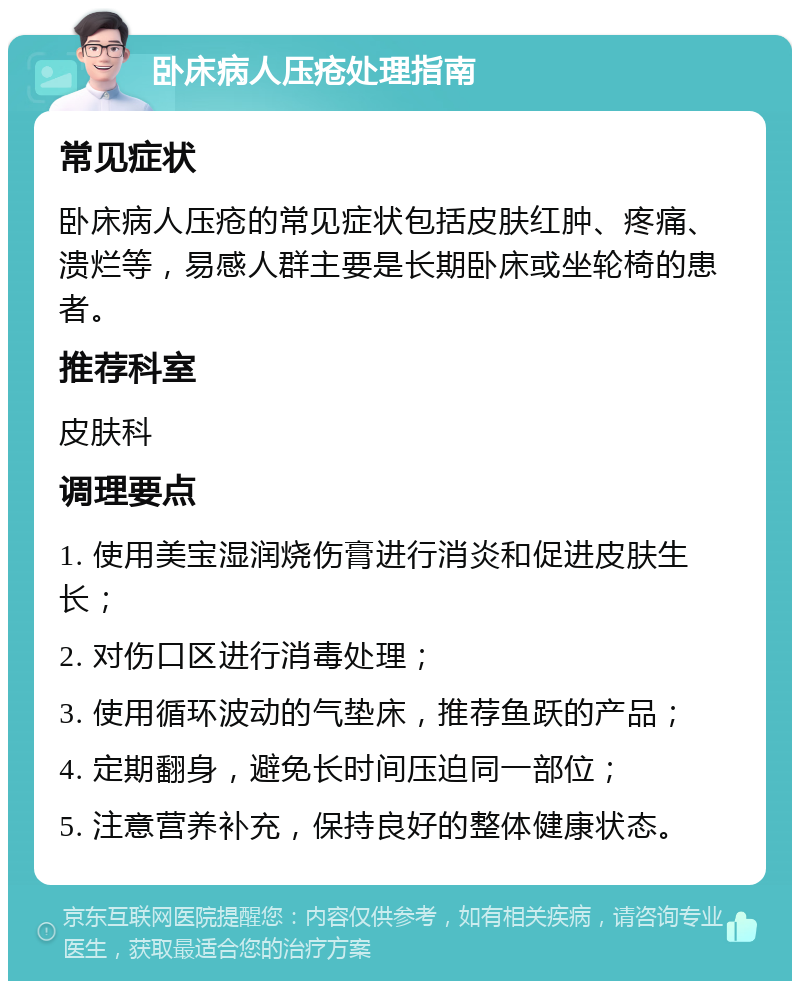 卧床病人压疮处理指南 常见症状 卧床病人压疮的常见症状包括皮肤红肿、疼痛、溃烂等，易感人群主要是长期卧床或坐轮椅的患者。 推荐科室 皮肤科 调理要点 1. 使用美宝湿润烧伤膏进行消炎和促进皮肤生长； 2. 对伤口区进行消毒处理； 3. 使用循环波动的气垫床，推荐鱼跃的产品； 4. 定期翻身，避免长时间压迫同一部位； 5. 注意营养补充，保持良好的整体健康状态。