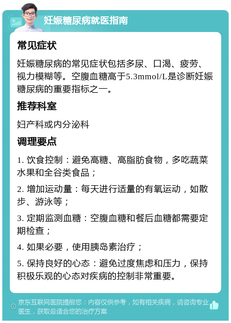 妊娠糖尿病就医指南 常见症状 妊娠糖尿病的常见症状包括多尿、口渴、疲劳、视力模糊等。空腹血糖高于5.3mmol/L是诊断妊娠糖尿病的重要指标之一。 推荐科室 妇产科或内分泌科 调理要点 1. 饮食控制：避免高糖、高脂肪食物，多吃蔬菜水果和全谷类食品； 2. 增加运动量：每天进行适量的有氧运动，如散步、游泳等； 3. 定期监测血糖：空腹血糖和餐后血糖都需要定期检查； 4. 如果必要，使用胰岛素治疗； 5. 保持良好的心态：避免过度焦虑和压力，保持积极乐观的心态对疾病的控制非常重要。