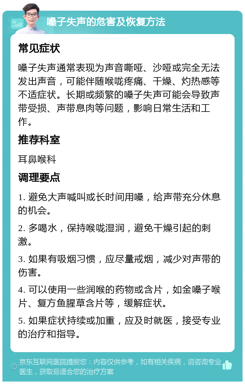 嗓子失声的危害及恢复方法 常见症状 嗓子失声通常表现为声音嘶哑、沙哑或完全无法发出声音，可能伴随喉咙疼痛、干燥、灼热感等不适症状。长期或频繁的嗓子失声可能会导致声带受损、声带息肉等问题，影响日常生活和工作。 推荐科室 耳鼻喉科 调理要点 1. 避免大声喊叫或长时间用嗓，给声带充分休息的机会。 2. 多喝水，保持喉咙湿润，避免干燥引起的刺激。 3. 如果有吸烟习惯，应尽量戒烟，减少对声带的伤害。 4. 可以使用一些润喉的药物或含片，如金嗓子喉片、复方鱼腥草含片等，缓解症状。 5. 如果症状持续或加重，应及时就医，接受专业的治疗和指导。