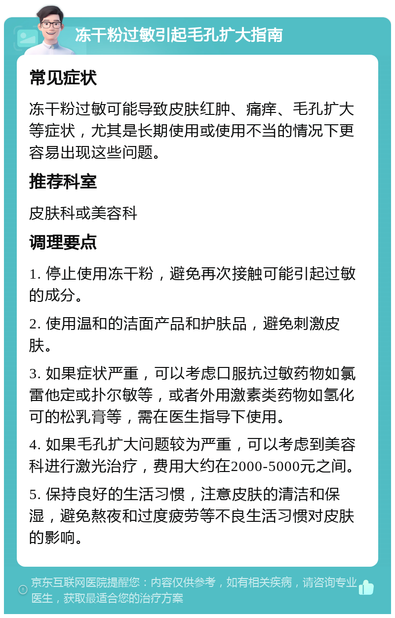 冻干粉过敏引起毛孔扩大指南 常见症状 冻干粉过敏可能导致皮肤红肿、痛痒、毛孔扩大等症状，尤其是长期使用或使用不当的情况下更容易出现这些问题。 推荐科室 皮肤科或美容科 调理要点 1. 停止使用冻干粉，避免再次接触可能引起过敏的成分。 2. 使用温和的洁面产品和护肤品，避免刺激皮肤。 3. 如果症状严重，可以考虑口服抗过敏药物如氯雷他定或扑尔敏等，或者外用激素类药物如氢化可的松乳膏等，需在医生指导下使用。 4. 如果毛孔扩大问题较为严重，可以考虑到美容科进行激光治疗，费用大约在2000-5000元之间。 5. 保持良好的生活习惯，注意皮肤的清洁和保湿，避免熬夜和过度疲劳等不良生活习惯对皮肤的影响。