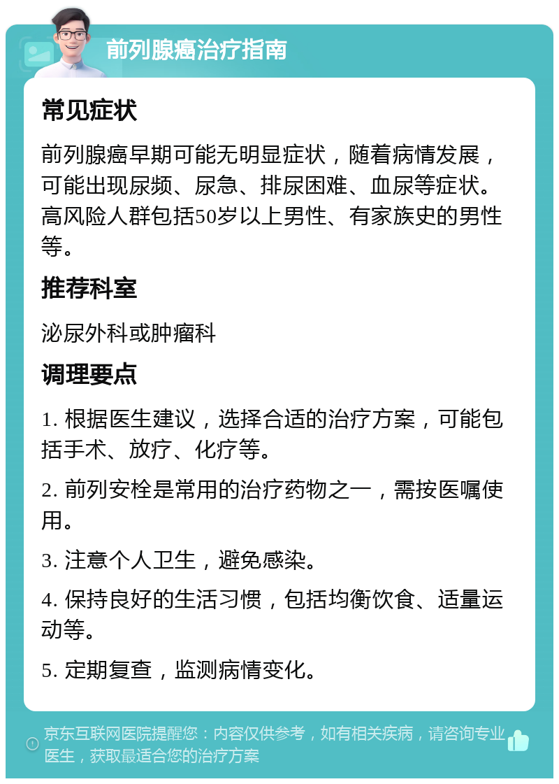 前列腺癌治疗指南 常见症状 前列腺癌早期可能无明显症状，随着病情发展，可能出现尿频、尿急、排尿困难、血尿等症状。高风险人群包括50岁以上男性、有家族史的男性等。 推荐科室 泌尿外科或肿瘤科 调理要点 1. 根据医生建议，选择合适的治疗方案，可能包括手术、放疗、化疗等。 2. 前列安栓是常用的治疗药物之一，需按医嘱使用。 3. 注意个人卫生，避免感染。 4. 保持良好的生活习惯，包括均衡饮食、适量运动等。 5. 定期复查，监测病情变化。