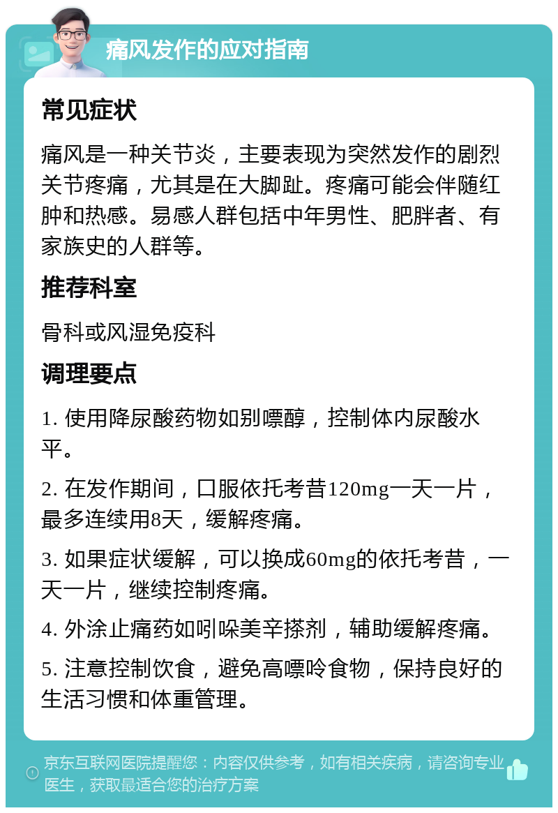 痛风发作的应对指南 常见症状 痛风是一种关节炎，主要表现为突然发作的剧烈关节疼痛，尤其是在大脚趾。疼痛可能会伴随红肿和热感。易感人群包括中年男性、肥胖者、有家族史的人群等。 推荐科室 骨科或风湿免疫科 调理要点 1. 使用降尿酸药物如别嘌醇，控制体内尿酸水平。 2. 在发作期间，口服依托考昔120mg一天一片，最多连续用8天，缓解疼痛。 3. 如果症状缓解，可以换成60mg的依托考昔，一天一片，继续控制疼痛。 4. 外涂止痛药如吲哚美辛搽剂，辅助缓解疼痛。 5. 注意控制饮食，避免高嘌呤食物，保持良好的生活习惯和体重管理。