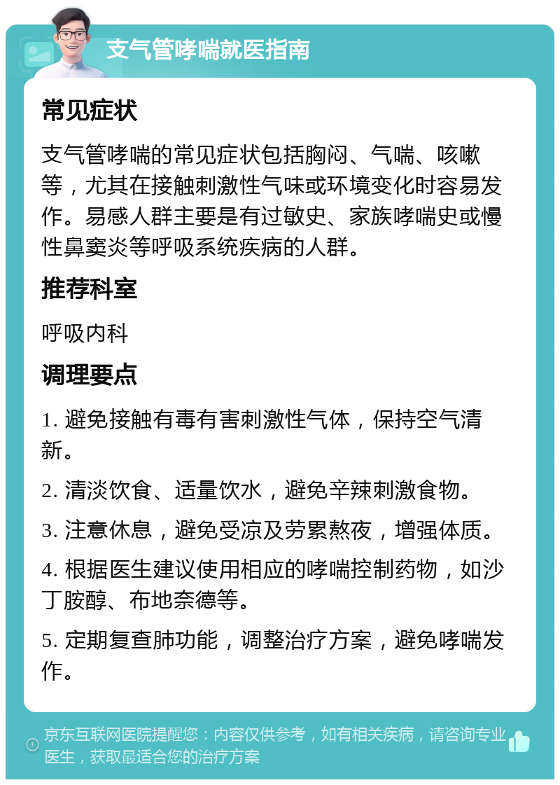 支气管哮喘就医指南 常见症状 支气管哮喘的常见症状包括胸闷、气喘、咳嗽等，尤其在接触刺激性气味或环境变化时容易发作。易感人群主要是有过敏史、家族哮喘史或慢性鼻窦炎等呼吸系统疾病的人群。 推荐科室 呼吸内科 调理要点 1. 避免接触有毒有害刺激性气体，保持空气清新。 2. 清淡饮食、适量饮水，避免辛辣刺激食物。 3. 注意休息，避免受凉及劳累熬夜，增强体质。 4. 根据医生建议使用相应的哮喘控制药物，如沙丁胺醇、布地奈德等。 5. 定期复查肺功能，调整治疗方案，避免哮喘发作。