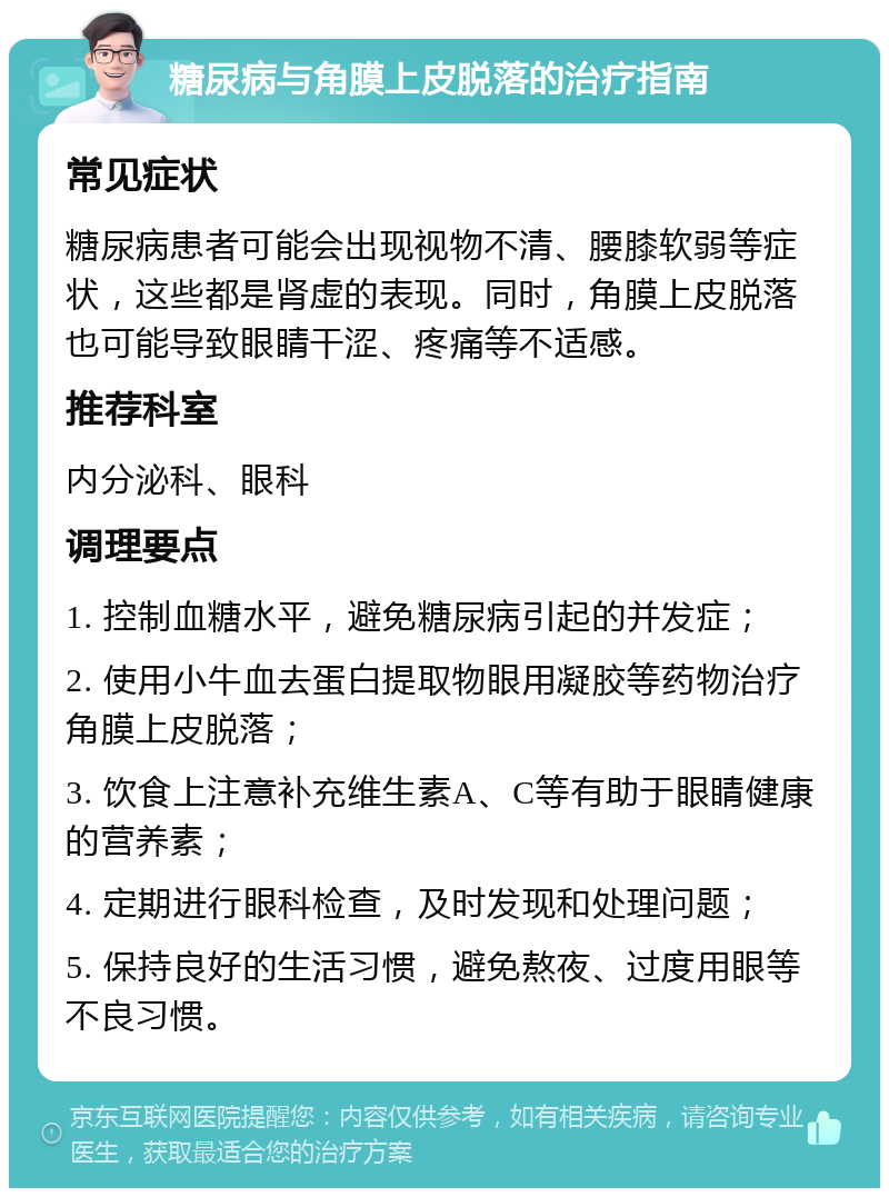 糖尿病与角膜上皮脱落的治疗指南 常见症状 糖尿病患者可能会出现视物不清、腰膝软弱等症状，这些都是肾虚的表现。同时，角膜上皮脱落也可能导致眼睛干涩、疼痛等不适感。 推荐科室 内分泌科、眼科 调理要点 1. 控制血糖水平，避免糖尿病引起的并发症； 2. 使用小牛血去蛋白提取物眼用凝胶等药物治疗角膜上皮脱落； 3. 饮食上注意补充维生素A、C等有助于眼睛健康的营养素； 4. 定期进行眼科检查，及时发现和处理问题； 5. 保持良好的生活习惯，避免熬夜、过度用眼等不良习惯。