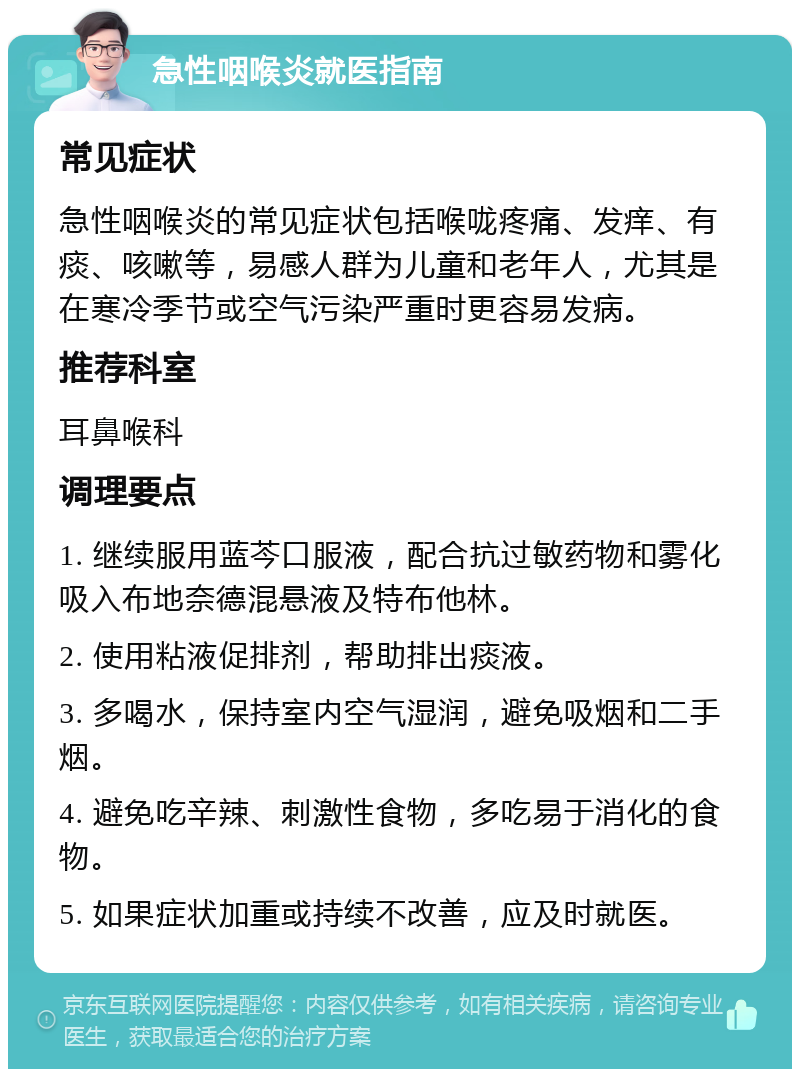 急性咽喉炎就医指南 常见症状 急性咽喉炎的常见症状包括喉咙疼痛、发痒、有痰、咳嗽等，易感人群为儿童和老年人，尤其是在寒冷季节或空气污染严重时更容易发病。 推荐科室 耳鼻喉科 调理要点 1. 继续服用蓝芩口服液，配合抗过敏药物和雾化吸入布地奈德混悬液及特布他林。 2. 使用粘液促排剂，帮助排出痰液。 3. 多喝水，保持室内空气湿润，避免吸烟和二手烟。 4. 避免吃辛辣、刺激性食物，多吃易于消化的食物。 5. 如果症状加重或持续不改善，应及时就医。