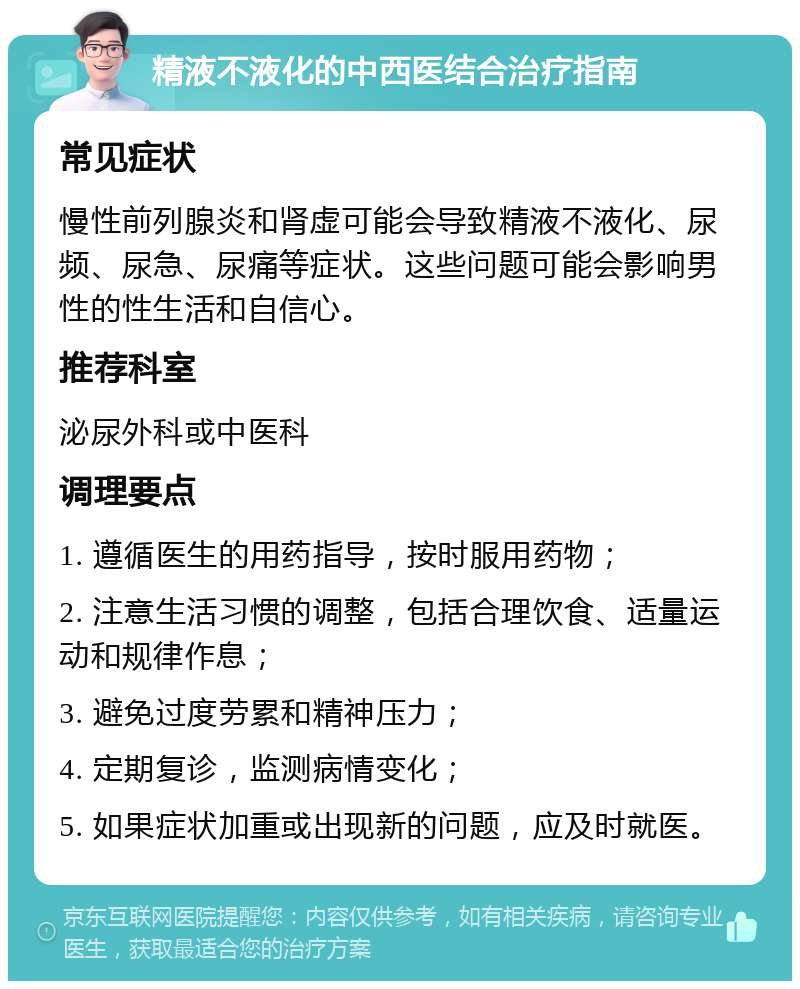 精液不液化的中西医结合治疗指南 常见症状 慢性前列腺炎和肾虚可能会导致精液不液化、尿频、尿急、尿痛等症状。这些问题可能会影响男性的性生活和自信心。 推荐科室 泌尿外科或中医科 调理要点 1. 遵循医生的用药指导，按时服用药物； 2. 注意生活习惯的调整，包括合理饮食、适量运动和规律作息； 3. 避免过度劳累和精神压力； 4. 定期复诊，监测病情变化； 5. 如果症状加重或出现新的问题，应及时就医。