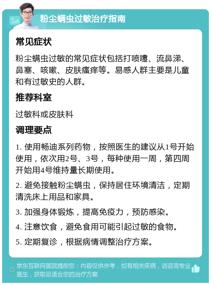 粉尘螨虫过敏治疗指南 常见症状 粉尘螨虫过敏的常见症状包括打喷嚏、流鼻涕、鼻塞、咳嗽、皮肤瘙痒等。易感人群主要是儿童和有过敏史的人群。 推荐科室 过敏科或皮肤科 调理要点 1. 使用畅迪系列药物，按照医生的建议从1号开始使用，依次用2号、3号，每种使用一周，第四周开始用4号维持量长期使用。 2. 避免接触粉尘螨虫，保持居住环境清洁，定期清洗床上用品和家具。 3. 加强身体锻炼，提高免疫力，预防感染。 4. 注意饮食，避免食用可能引起过敏的食物。 5. 定期复诊，根据病情调整治疗方案。