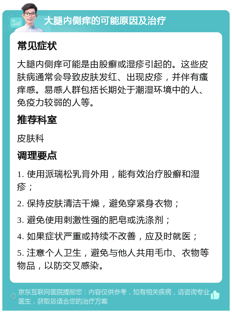 大腿内侧痒的可能原因及治疗 常见症状 大腿内侧痒可能是由股癣或湿疹引起的。这些皮肤病通常会导致皮肤发红、出现皮疹，并伴有瘙痒感。易感人群包括长期处于潮湿环境中的人、免疫力较弱的人等。 推荐科室 皮肤科 调理要点 1. 使用派瑞松乳膏外用，能有效治疗股癣和湿疹； 2. 保持皮肤清洁干燥，避免穿紧身衣物； 3. 避免使用刺激性强的肥皂或洗涤剂； 4. 如果症状严重或持续不改善，应及时就医； 5. 注意个人卫生，避免与他人共用毛巾、衣物等物品，以防交叉感染。