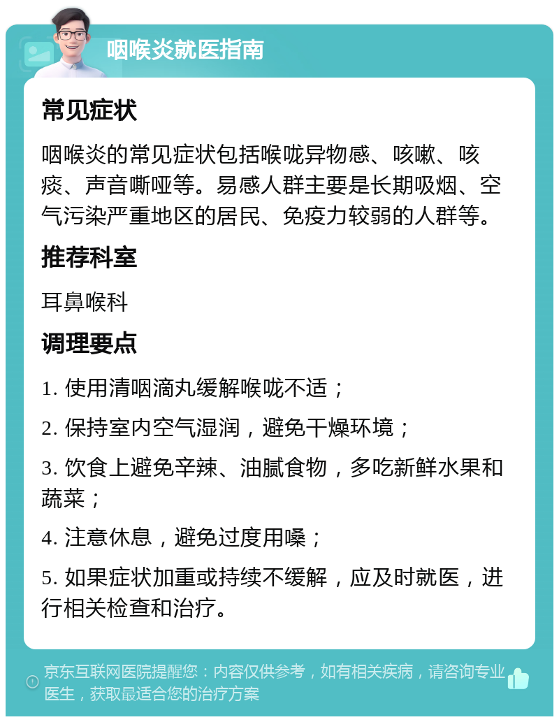 咽喉炎就医指南 常见症状 咽喉炎的常见症状包括喉咙异物感、咳嗽、咳痰、声音嘶哑等。易感人群主要是长期吸烟、空气污染严重地区的居民、免疫力较弱的人群等。 推荐科室 耳鼻喉科 调理要点 1. 使用清咽滴丸缓解喉咙不适； 2. 保持室内空气湿润，避免干燥环境； 3. 饮食上避免辛辣、油腻食物，多吃新鲜水果和蔬菜； 4. 注意休息，避免过度用嗓； 5. 如果症状加重或持续不缓解，应及时就医，进行相关检查和治疗。