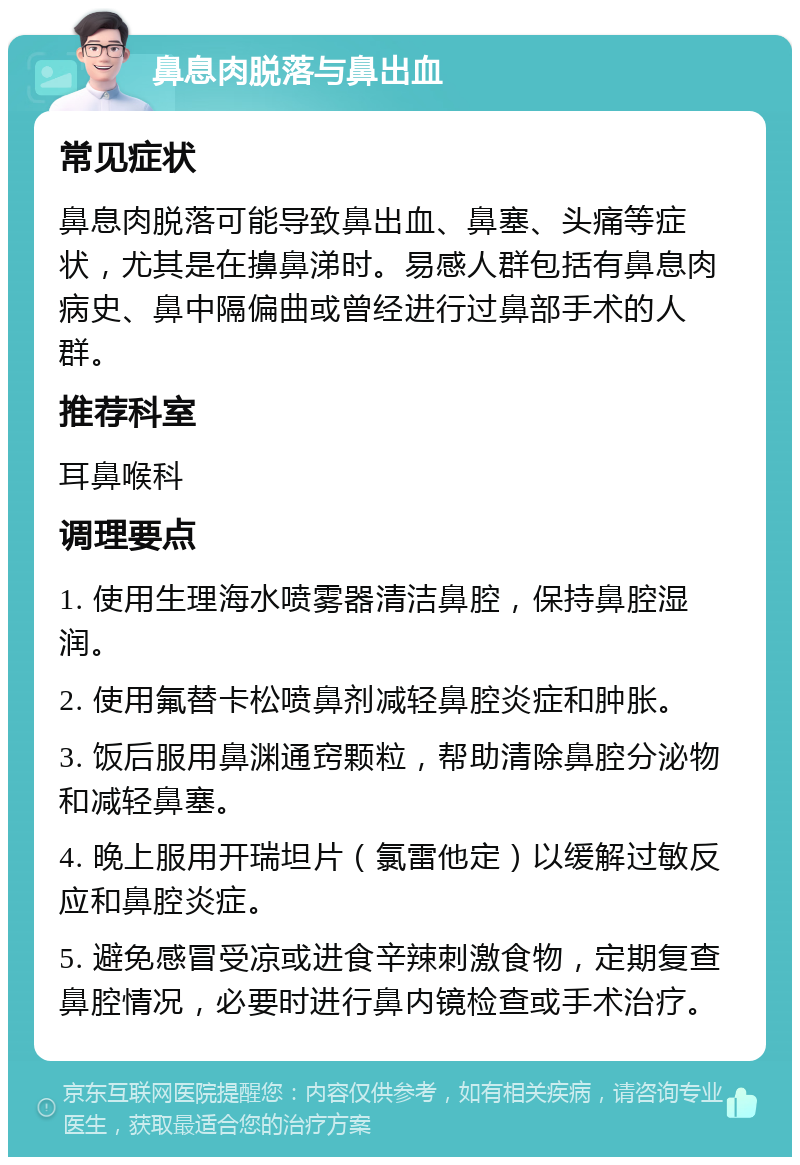 鼻息肉脱落与鼻出血 常见症状 鼻息肉脱落可能导致鼻出血、鼻塞、头痛等症状，尤其是在擤鼻涕时。易感人群包括有鼻息肉病史、鼻中隔偏曲或曾经进行过鼻部手术的人群。 推荐科室 耳鼻喉科 调理要点 1. 使用生理海水喷雾器清洁鼻腔，保持鼻腔湿润。 2. 使用氟替卡松喷鼻剂减轻鼻腔炎症和肿胀。 3. 饭后服用鼻渊通窍颗粒，帮助清除鼻腔分泌物和减轻鼻塞。 4. 晚上服用开瑞坦片（氯雷他定）以缓解过敏反应和鼻腔炎症。 5. 避免感冒受凉或进食辛辣刺激食物，定期复查鼻腔情况，必要时进行鼻内镜检查或手术治疗。