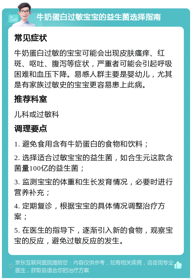 牛奶蛋白过敏宝宝的益生菌选择指南 常见症状 牛奶蛋白过敏的宝宝可能会出现皮肤瘙痒、红斑、呕吐、腹泻等症状，严重者可能会引起呼吸困难和血压下降。易感人群主要是婴幼儿，尤其是有家族过敏史的宝宝更容易患上此病。 推荐科室 儿科或过敏科 调理要点 1. 避免食用含有牛奶蛋白的食物和饮料； 2. 选择适合过敏宝宝的益生菌，如合生元这款含菌量100亿的益生菌； 3. 监测宝宝的体重和生长发育情况，必要时进行营养补充； 4. 定期复诊，根据宝宝的具体情况调整治疗方案； 5. 在医生的指导下，逐渐引入新的食物，观察宝宝的反应，避免过敏反应的发生。