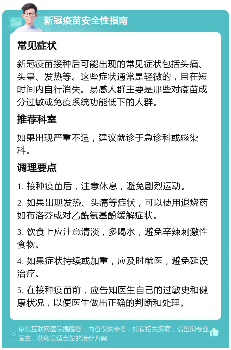 新冠疫苗安全性指南 常见症状 新冠疫苗接种后可能出现的常见症状包括头痛、头晕、发热等。这些症状通常是轻微的，且在短时间内自行消失。易感人群主要是那些对疫苗成分过敏或免疫系统功能低下的人群。 推荐科室 如果出现严重不适，建议就诊于急诊科或感染科。 调理要点 1. 接种疫苗后，注意休息，避免剧烈运动。 2. 如果出现发热、头痛等症状，可以使用退烧药如布洛芬或对乙酰氨基酚缓解症状。 3. 饮食上应注意清淡，多喝水，避免辛辣刺激性食物。 4. 如果症状持续或加重，应及时就医，避免延误治疗。 5. 在接种疫苗前，应告知医生自己的过敏史和健康状况，以便医生做出正确的判断和处理。