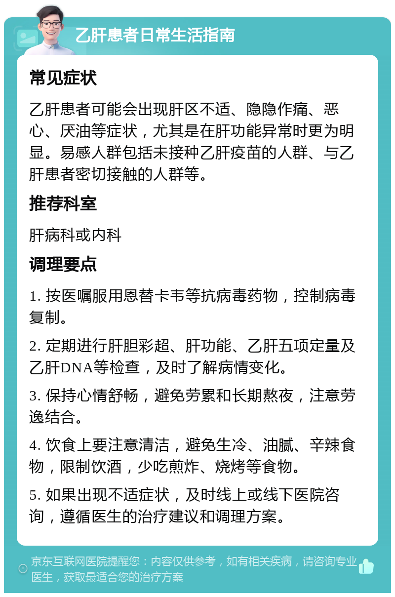 乙肝患者日常生活指南 常见症状 乙肝患者可能会出现肝区不适、隐隐作痛、恶心、厌油等症状，尤其是在肝功能异常时更为明显。易感人群包括未接种乙肝疫苗的人群、与乙肝患者密切接触的人群等。 推荐科室 肝病科或内科 调理要点 1. 按医嘱服用恩替卡韦等抗病毒药物，控制病毒复制。 2. 定期进行肝胆彩超、肝功能、乙肝五项定量及乙肝DNA等检查，及时了解病情变化。 3. 保持心情舒畅，避免劳累和长期熬夜，注意劳逸结合。 4. 饮食上要注意清洁，避免生冷、油腻、辛辣食物，限制饮酒，少吃煎炸、烧烤等食物。 5. 如果出现不适症状，及时线上或线下医院咨询，遵循医生的治疗建议和调理方案。