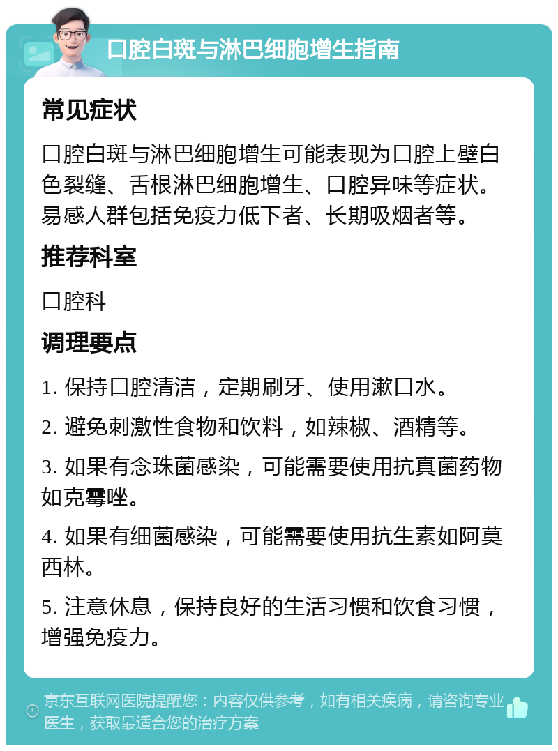 口腔白斑与淋巴细胞增生指南 常见症状 口腔白斑与淋巴细胞增生可能表现为口腔上壁白色裂缝、舌根淋巴细胞增生、口腔异味等症状。易感人群包括免疫力低下者、长期吸烟者等。 推荐科室 口腔科 调理要点 1. 保持口腔清洁，定期刷牙、使用漱口水。 2. 避免刺激性食物和饮料，如辣椒、酒精等。 3. 如果有念珠菌感染，可能需要使用抗真菌药物如克霉唑。 4. 如果有细菌感染，可能需要使用抗生素如阿莫西林。 5. 注意休息，保持良好的生活习惯和饮食习惯，增强免疫力。