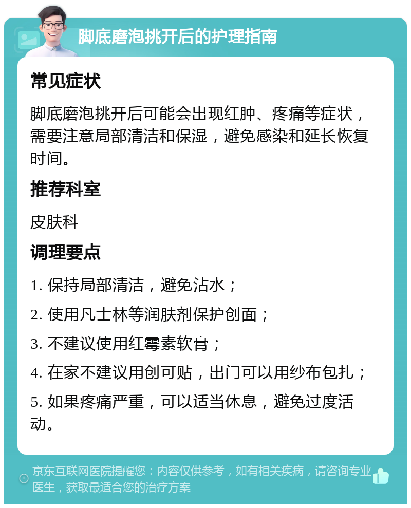 脚底磨泡挑开后的护理指南 常见症状 脚底磨泡挑开后可能会出现红肿、疼痛等症状，需要注意局部清洁和保湿，避免感染和延长恢复时间。 推荐科室 皮肤科 调理要点 1. 保持局部清洁，避免沾水； 2. 使用凡士林等润肤剂保护创面； 3. 不建议使用红霉素软膏； 4. 在家不建议用创可贴，出门可以用纱布包扎； 5. 如果疼痛严重，可以适当休息，避免过度活动。